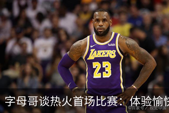 字母哥谈热火首场比赛：体验愉快，替补表现出色